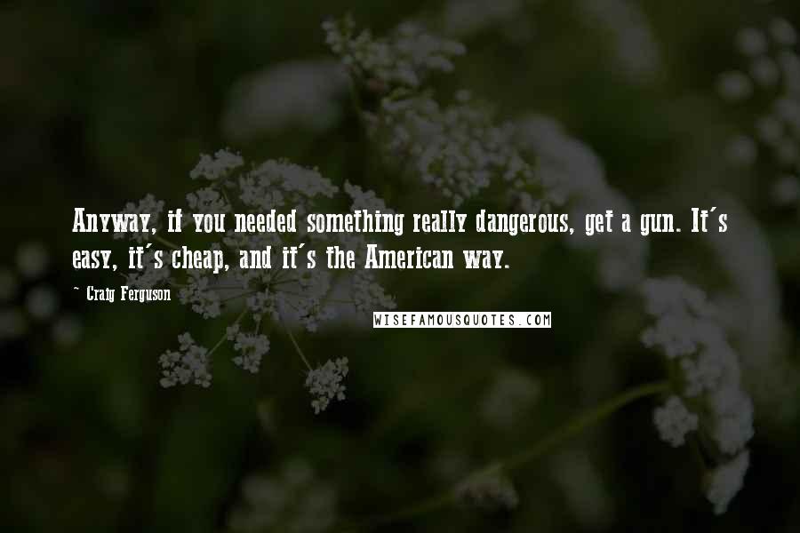 Craig Ferguson Quotes: Anyway, if you needed something really dangerous, get a gun. It's easy, it's cheap, and it's the American way.