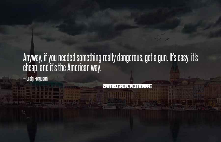 Craig Ferguson Quotes: Anyway, if you needed something really dangerous, get a gun. It's easy, it's cheap, and it's the American way.