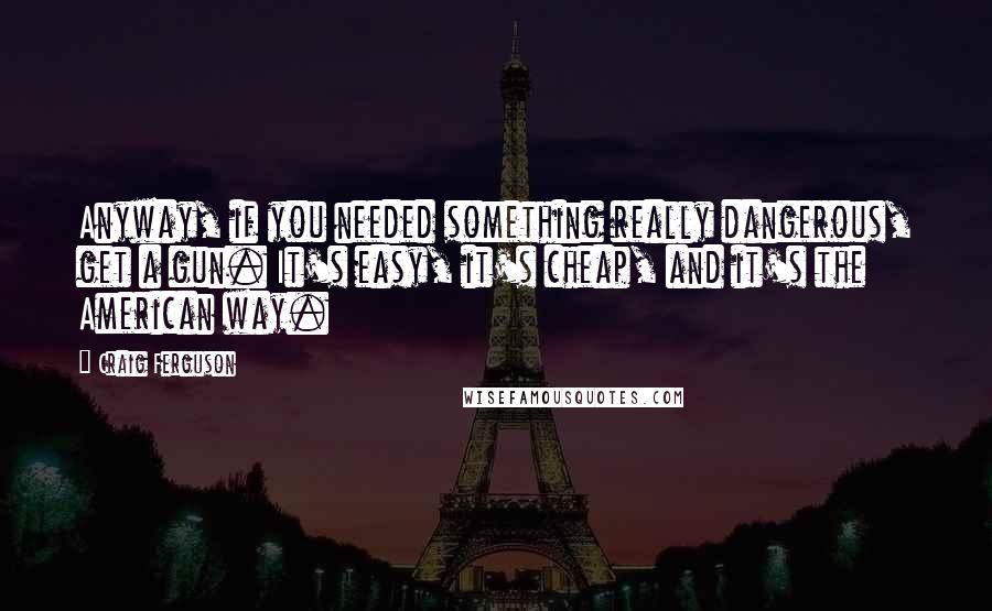 Craig Ferguson Quotes: Anyway, if you needed something really dangerous, get a gun. It's easy, it's cheap, and it's the American way.