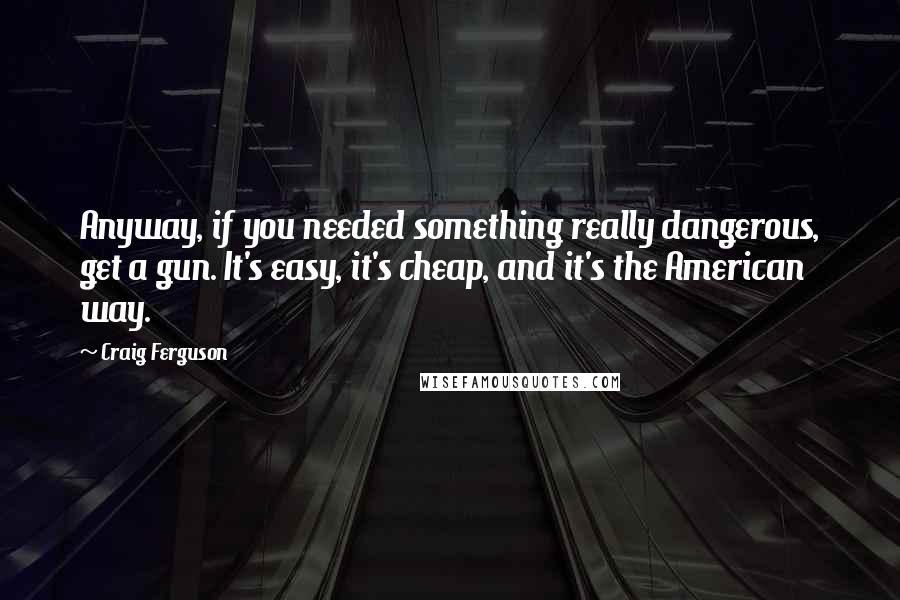 Craig Ferguson Quotes: Anyway, if you needed something really dangerous, get a gun. It's easy, it's cheap, and it's the American way.