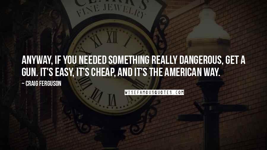 Craig Ferguson Quotes: Anyway, if you needed something really dangerous, get a gun. It's easy, it's cheap, and it's the American way.