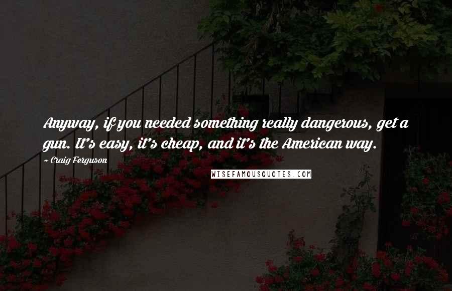 Craig Ferguson Quotes: Anyway, if you needed something really dangerous, get a gun. It's easy, it's cheap, and it's the American way.