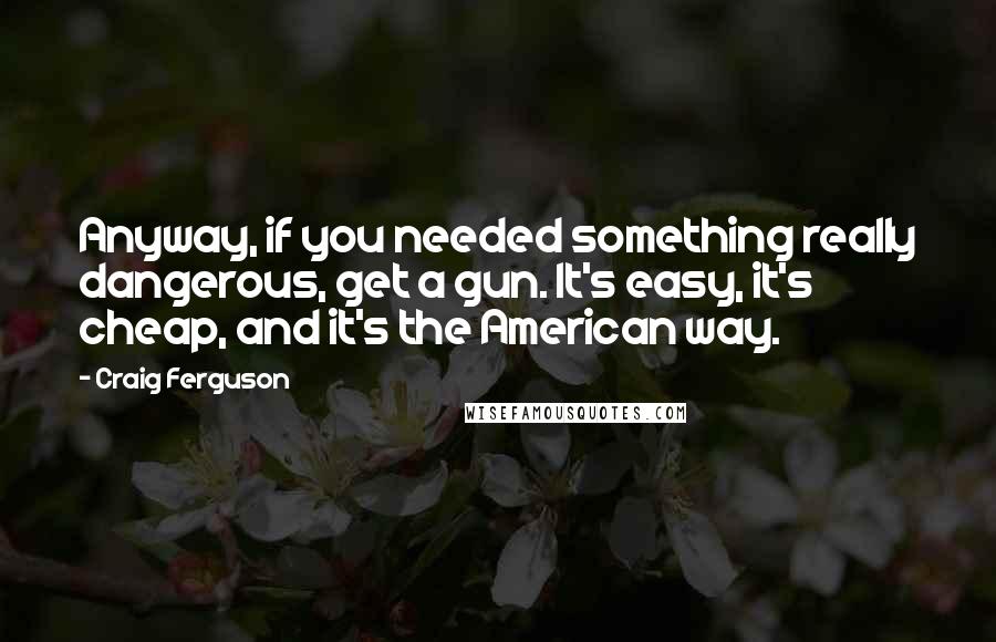 Craig Ferguson Quotes: Anyway, if you needed something really dangerous, get a gun. It's easy, it's cheap, and it's the American way.