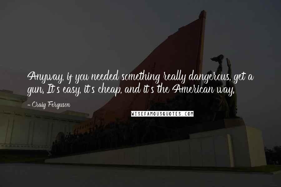 Craig Ferguson Quotes: Anyway, if you needed something really dangerous, get a gun. It's easy, it's cheap, and it's the American way.