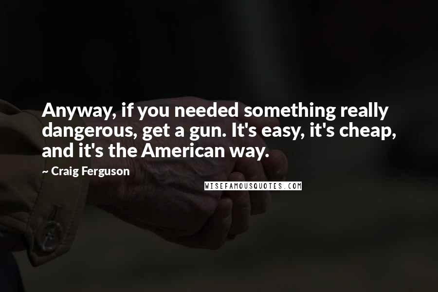 Craig Ferguson Quotes: Anyway, if you needed something really dangerous, get a gun. It's easy, it's cheap, and it's the American way.