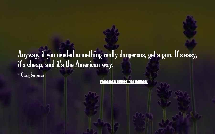Craig Ferguson Quotes: Anyway, if you needed something really dangerous, get a gun. It's easy, it's cheap, and it's the American way.