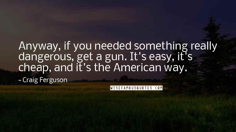 Craig Ferguson Quotes: Anyway, if you needed something really dangerous, get a gun. It's easy, it's cheap, and it's the American way.