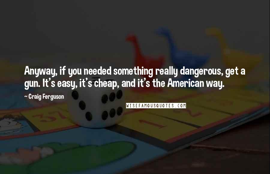 Craig Ferguson Quotes: Anyway, if you needed something really dangerous, get a gun. It's easy, it's cheap, and it's the American way.