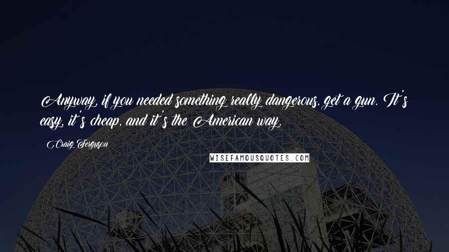 Craig Ferguson Quotes: Anyway, if you needed something really dangerous, get a gun. It's easy, it's cheap, and it's the American way.