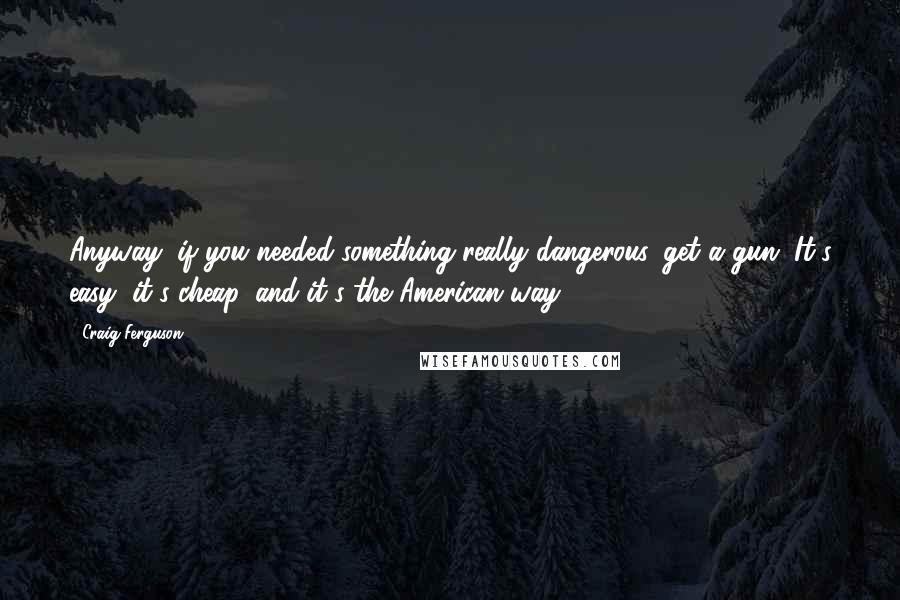 Craig Ferguson Quotes: Anyway, if you needed something really dangerous, get a gun. It's easy, it's cheap, and it's the American way.