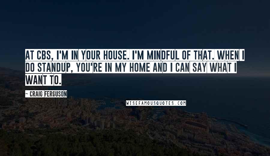 Craig Ferguson Quotes: At CBS, I'm in your house. I'm mindful of that. When I do standup, you're in my home and I can say what I want to.