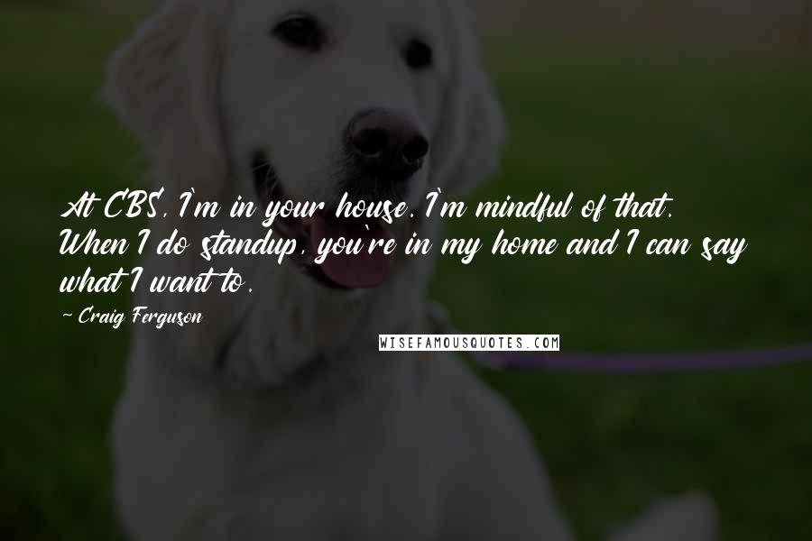 Craig Ferguson Quotes: At CBS, I'm in your house. I'm mindful of that. When I do standup, you're in my home and I can say what I want to.