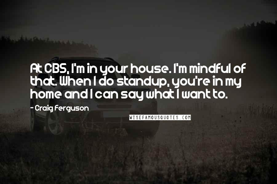 Craig Ferguson Quotes: At CBS, I'm in your house. I'm mindful of that. When I do standup, you're in my home and I can say what I want to.