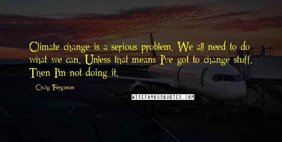 Craig Ferguson Quotes: Climate change is a serious problem. We all need to do what we can. Unless that means I've got to change stuff. Then I'm not doing it.