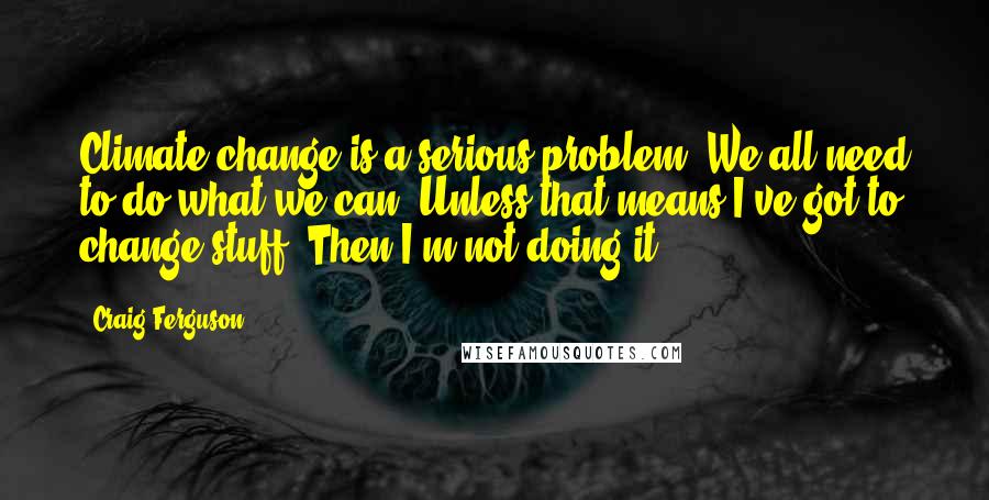 Craig Ferguson Quotes: Climate change is a serious problem. We all need to do what we can. Unless that means I've got to change stuff. Then I'm not doing it.