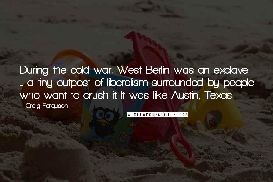 Craig Ferguson Quotes: During the cold war, West Berlin was an exclave - a tiny outpost of liberalism surrounded by people who want to crush it. It was like Austin, Texas.