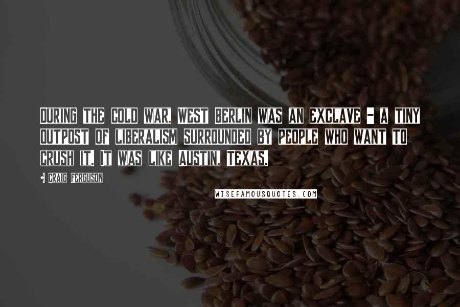 Craig Ferguson Quotes: During the cold war, West Berlin was an exclave - a tiny outpost of liberalism surrounded by people who want to crush it. It was like Austin, Texas.