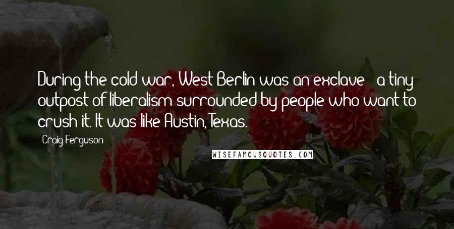Craig Ferguson Quotes: During the cold war, West Berlin was an exclave - a tiny outpost of liberalism surrounded by people who want to crush it. It was like Austin, Texas.