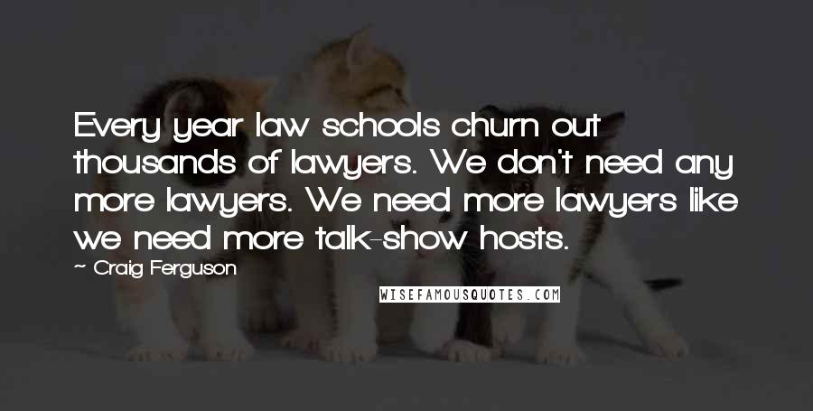 Craig Ferguson Quotes: Every year law schools churn out thousands of lawyers. We don't need any more lawyers. We need more lawyers like we need more talk-show hosts.