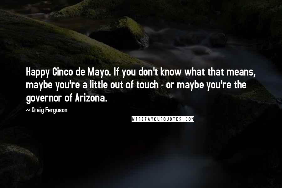 Craig Ferguson Quotes: Happy Cinco de Mayo. If you don't know what that means, maybe you're a little out of touch - or maybe you're the governor of Arizona.