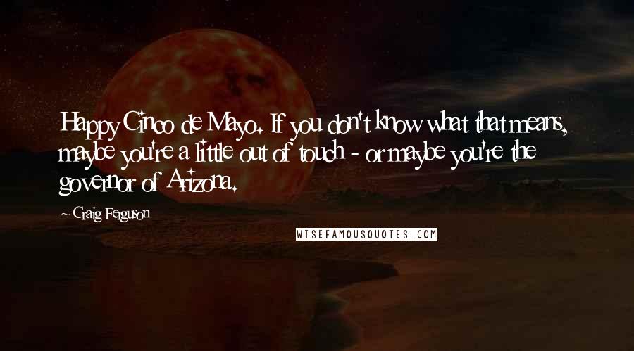 Craig Ferguson Quotes: Happy Cinco de Mayo. If you don't know what that means, maybe you're a little out of touch - or maybe you're the governor of Arizona.