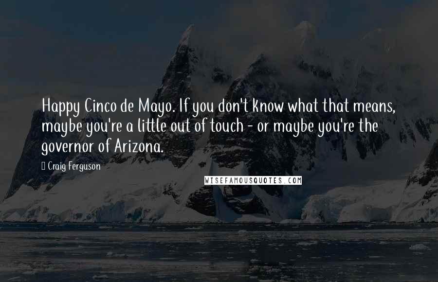 Craig Ferguson Quotes: Happy Cinco de Mayo. If you don't know what that means, maybe you're a little out of touch - or maybe you're the governor of Arizona.