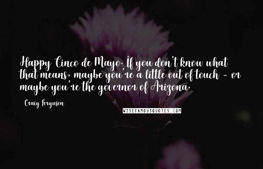 Craig Ferguson Quotes: Happy Cinco de Mayo. If you don't know what that means, maybe you're a little out of touch - or maybe you're the governor of Arizona.