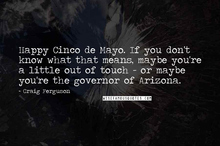Craig Ferguson Quotes: Happy Cinco de Mayo. If you don't know what that means, maybe you're a little out of touch - or maybe you're the governor of Arizona.