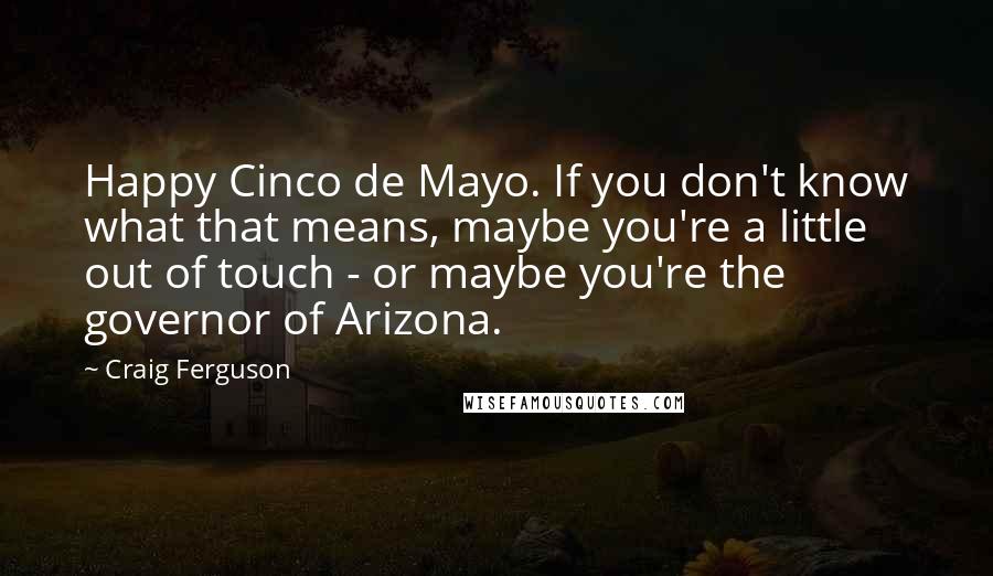 Craig Ferguson Quotes: Happy Cinco de Mayo. If you don't know what that means, maybe you're a little out of touch - or maybe you're the governor of Arizona.