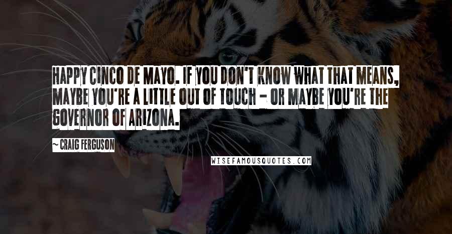 Craig Ferguson Quotes: Happy Cinco de Mayo. If you don't know what that means, maybe you're a little out of touch - or maybe you're the governor of Arizona.