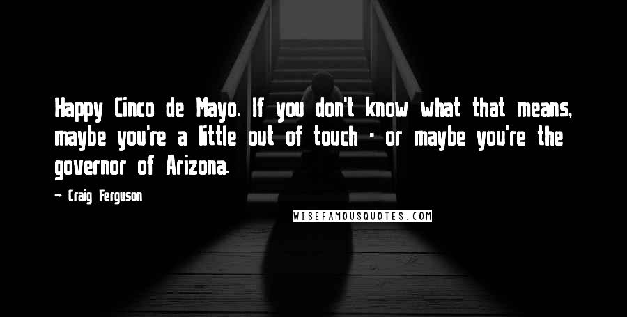 Craig Ferguson Quotes: Happy Cinco de Mayo. If you don't know what that means, maybe you're a little out of touch - or maybe you're the governor of Arizona.