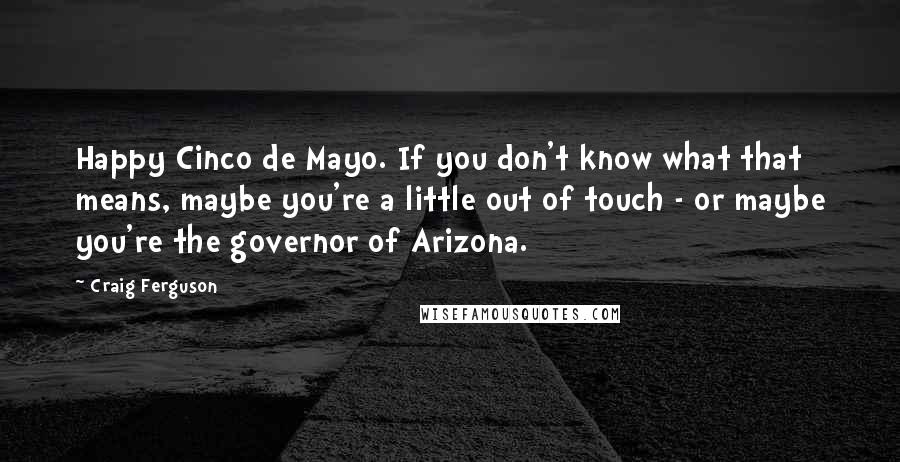 Craig Ferguson Quotes: Happy Cinco de Mayo. If you don't know what that means, maybe you're a little out of touch - or maybe you're the governor of Arizona.