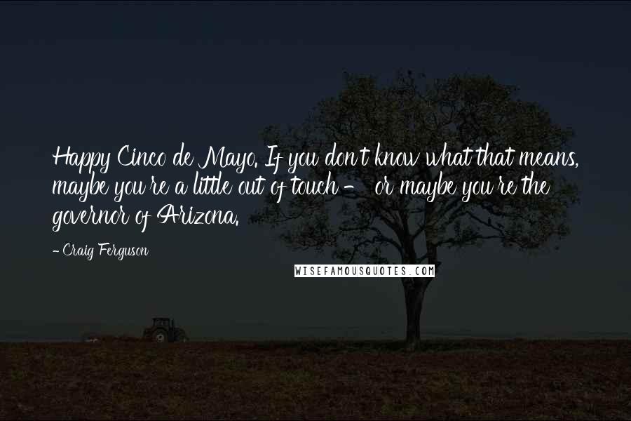 Craig Ferguson Quotes: Happy Cinco de Mayo. If you don't know what that means, maybe you're a little out of touch - or maybe you're the governor of Arizona.