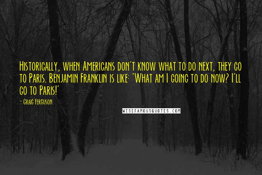 Craig Ferguson Quotes: Historically, when Americans don't know what to do next, they go to Paris. Benjamin Franklin is like: 'What am I going to do now? I'll go to Paris!'