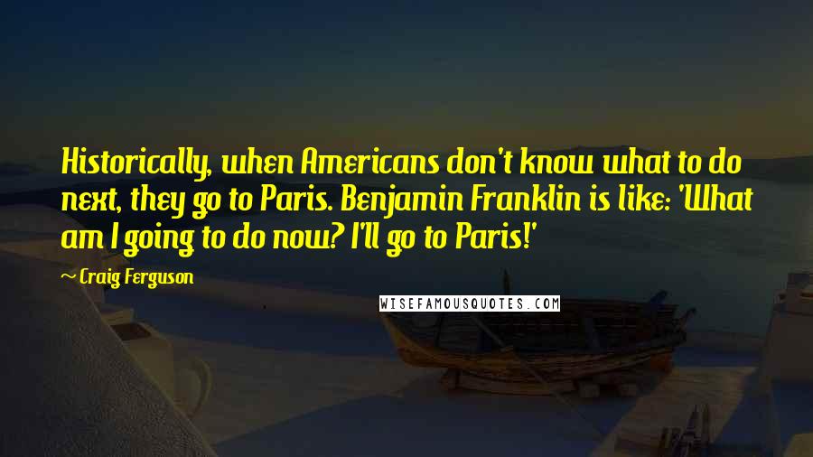 Craig Ferguson Quotes: Historically, when Americans don't know what to do next, they go to Paris. Benjamin Franklin is like: 'What am I going to do now? I'll go to Paris!'