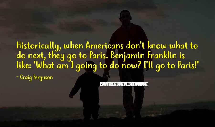 Craig Ferguson Quotes: Historically, when Americans don't know what to do next, they go to Paris. Benjamin Franklin is like: 'What am I going to do now? I'll go to Paris!'