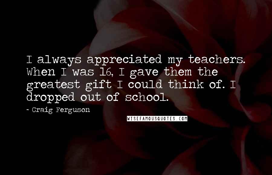 Craig Ferguson Quotes: I always appreciated my teachers. When I was 16, I gave them the greatest gift I could think of. I dropped out of school.