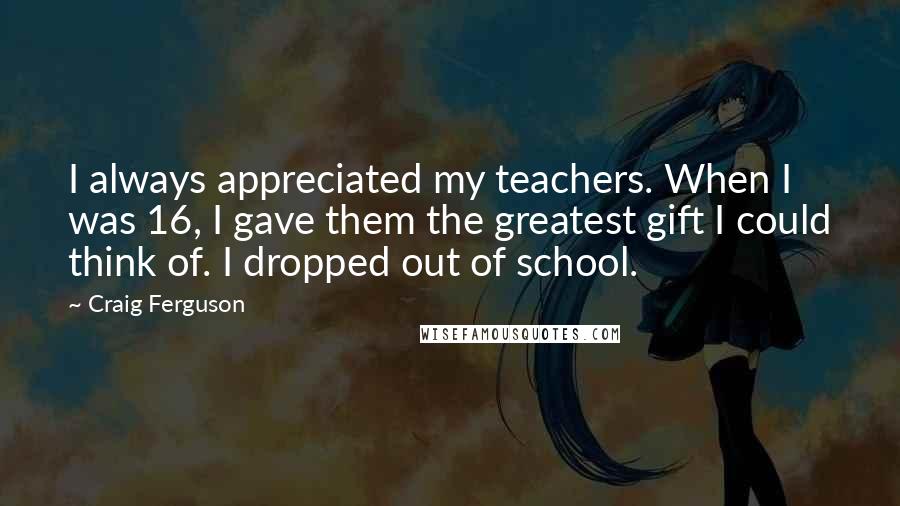 Craig Ferguson Quotes: I always appreciated my teachers. When I was 16, I gave them the greatest gift I could think of. I dropped out of school.