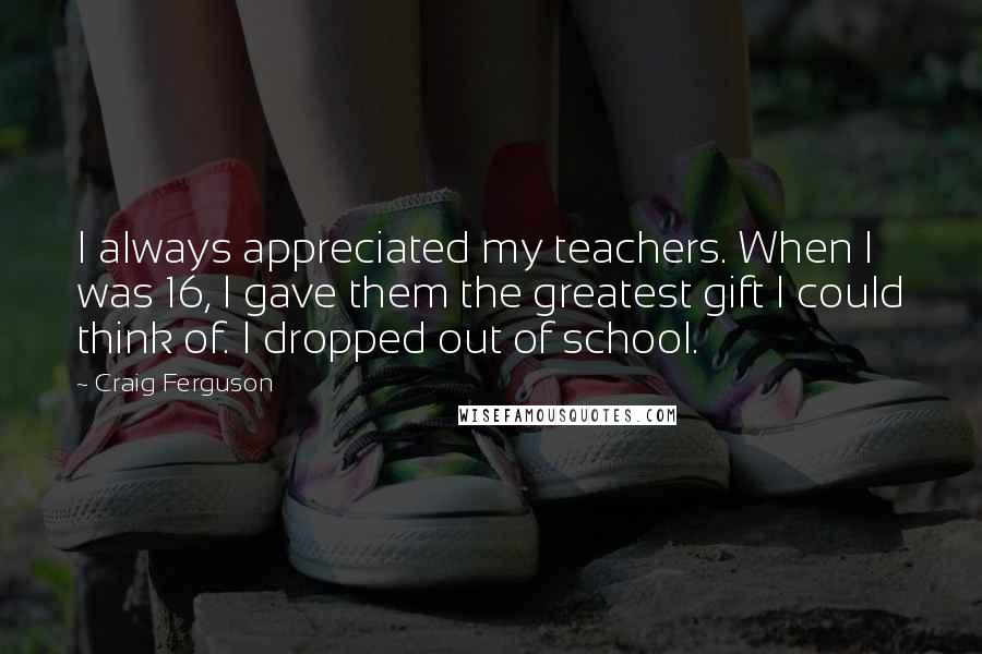 Craig Ferguson Quotes: I always appreciated my teachers. When I was 16, I gave them the greatest gift I could think of. I dropped out of school.