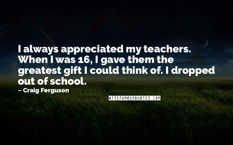 Craig Ferguson Quotes: I always appreciated my teachers. When I was 16, I gave them the greatest gift I could think of. I dropped out of school.