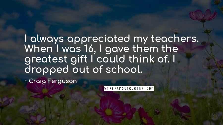 Craig Ferguson Quotes: I always appreciated my teachers. When I was 16, I gave them the greatest gift I could think of. I dropped out of school.