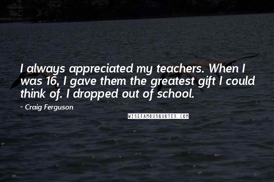 Craig Ferguson Quotes: I always appreciated my teachers. When I was 16, I gave them the greatest gift I could think of. I dropped out of school.