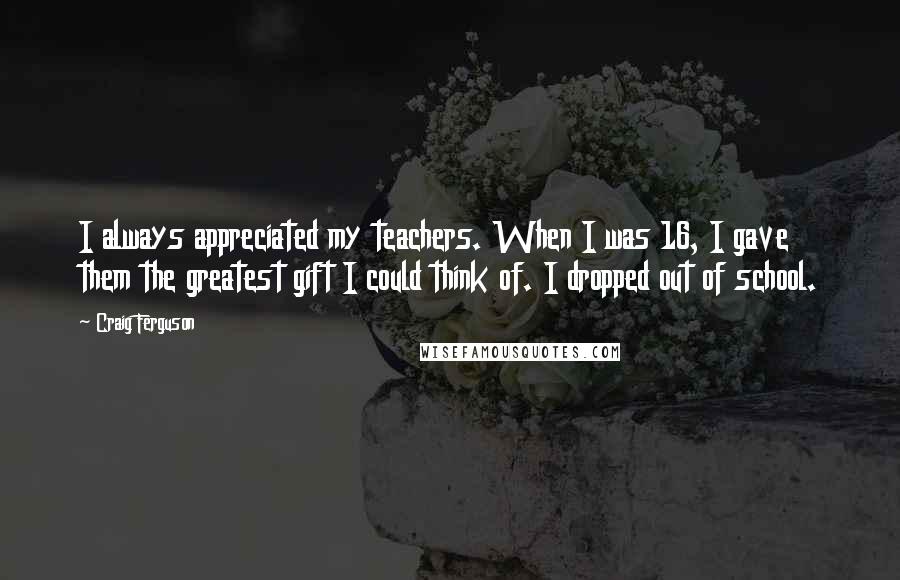 Craig Ferguson Quotes: I always appreciated my teachers. When I was 16, I gave them the greatest gift I could think of. I dropped out of school.