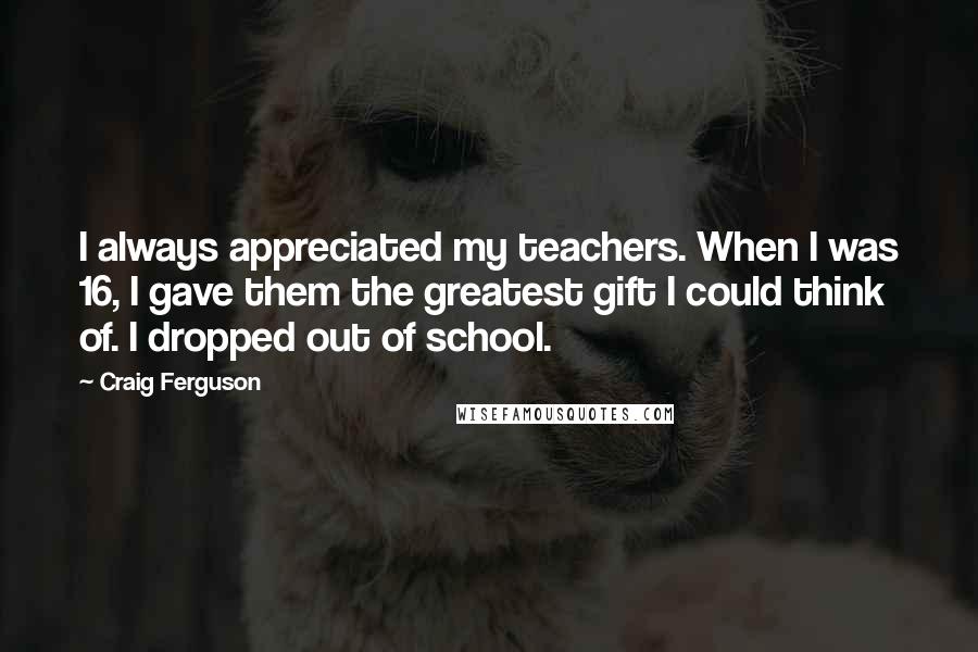 Craig Ferguson Quotes: I always appreciated my teachers. When I was 16, I gave them the greatest gift I could think of. I dropped out of school.