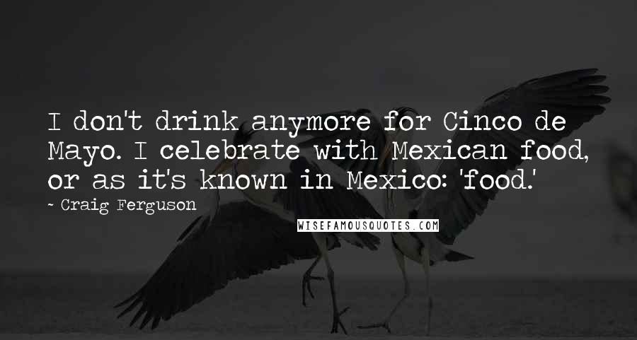 Craig Ferguson Quotes: I don't drink anymore for Cinco de Mayo. I celebrate with Mexican food, or as it's known in Mexico: 'food.'