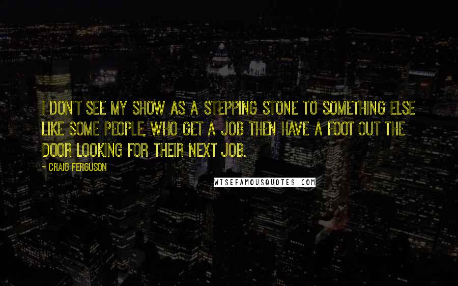 Craig Ferguson Quotes: I don't see my show as a stepping stone to something else like some people, who get a job then have a foot out the door looking for their next job.