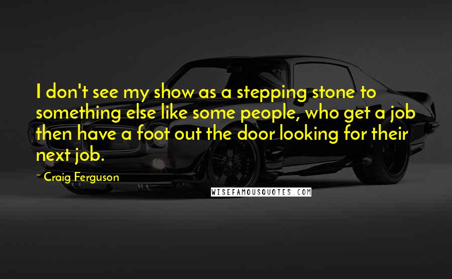 Craig Ferguson Quotes: I don't see my show as a stepping stone to something else like some people, who get a job then have a foot out the door looking for their next job.