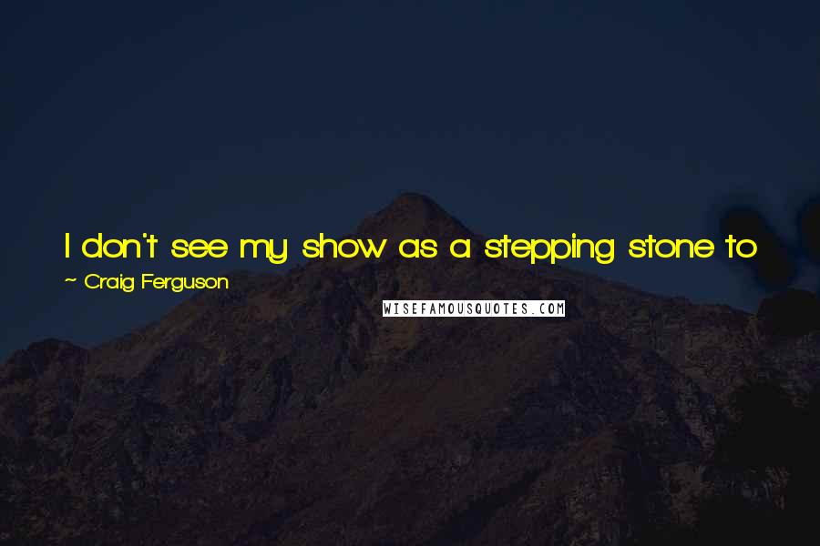 Craig Ferguson Quotes: I don't see my show as a stepping stone to something else like some people, who get a job then have a foot out the door looking for their next job.