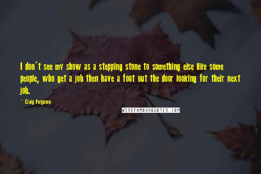 Craig Ferguson Quotes: I don't see my show as a stepping stone to something else like some people, who get a job then have a foot out the door looking for their next job.