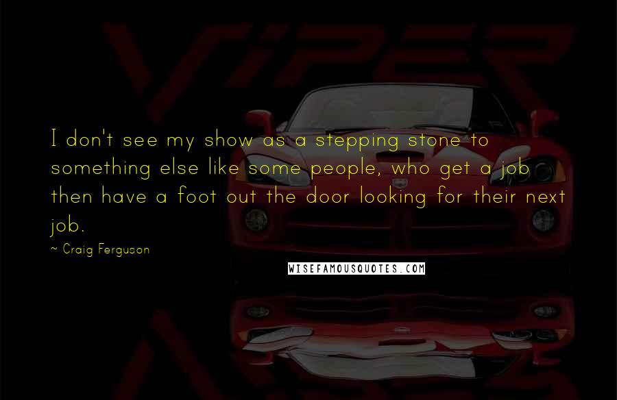 Craig Ferguson Quotes: I don't see my show as a stepping stone to something else like some people, who get a job then have a foot out the door looking for their next job.